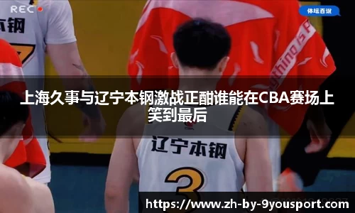 上海久事与辽宁本钢激战正酣谁能在CBA赛场上笑到最后